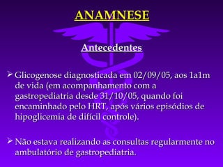 ANAMNESE

                  Antecedentes

 Glicogenose diagnosticada em 02/09/05, aos 1a1m
  de vida (em acompanhamento com a
  gastropediatria desde 31/10/05, quando foi
  encaminhado pelo HRT, após vários episódios de
  hipoglicemia de difícil controle).

 Não estava realizando as consultas regularmente no
  ambulatório de gastropediatria.
 