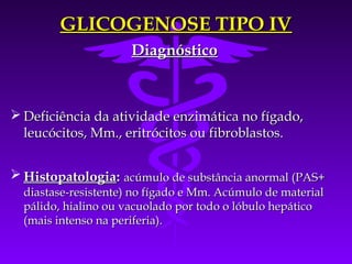 GLICOGENOSE TIPO IV
                      Diagnóstico



 Deficiência da atividade enzimática no fígado,
  leucócitos, Mm., eritrócitos ou fibroblastos.


 Histopatologia: acúmulo de substância anormal (PAS+
  diastase-resistente) no fígado e Mm. Acúmulo de material
  pálido, hialino ou vacuolado por todo o lóbulo hepático
  (mais intenso na periferia).
 