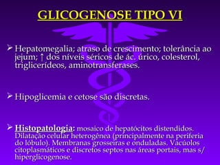 GLICOGENOSE TIPO VI

 Hepatomegalia; atraso de crescimento; tolerância ao
  jejum; ↑ dos níveis séricos de ác. úrico, colesterol,
  triglicerídeos, aminotransferases.


 Hipoglicemia e cetose são discretas.


 Histopatologia: mosaico de hepatócitos distendidos.
  Dilatação celular heterogênea (principalmente na periferia
  do lóbulo). Membranas grosseiras e onduladas. Vacúolos
  citoplasmáticos e discretos septos nas áreas portais, mas s/
  hiperglicogenose.
 