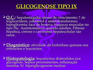 GLICOGENOSE TIPO IX
 Q.C.: hepatomegalia; atraso de crescimento; ↑ de
  triglicerídeos, colesterol e aminotransferases;
  hipoglicemia; face de boneca; fraqueza muscular no
  tipo IXc. Assintomáticos quando adultos. Fibrose
  hepática, cirrose e carcinoma hepatocelular são
  raros.

 Diagnóstico: atividade da fosforilase quinase nos
  eritrócitos e leucócitos.

 Histopatologia: hepatócitos distendidos por
  glicogênio. Septos proeminentes, inflamação
  mínima. S/ hiperglicogenose nuclear.
 