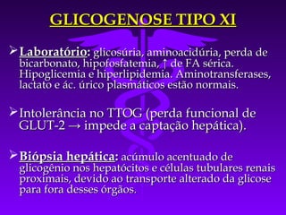 GLICOGENOSE TIPO XI
 Laboratório: glicosúria, aminoacidúria, perda de
  bicarbonato, hipofosfatemia, ↑ de FA sérica.
  Hipoglicemia e hiperlipidemia. Aminotransferases,
  lactato e ác. úrico plasmáticos estão normais.

 Intolerância no TTOG (perda funcional de
  GLUT-2 → impede a captação hepática).

 Biópsia hepática: acúmulo acentuado de
  glicogênio nos hepatócitos e células tubulares renais
  proximais, devido ao transporte alterado da glicose
  para fora desses órgãos.
 