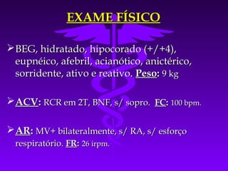 EXAME FÍSICO

 BEG, hidratado, hipocorado (+/+4),
  eupnéico, afebril, acianótico, anictérico,
  sorridente, ativo e reativo. Peso: 9 kg

 ACV: RCR em 2T, BNF, s/ sopro. FC: 100 bpm.

 AR: MV+ bilateralmente, s/ RA, s/ esforço
  respiratório. FR: 26 irpm.
 