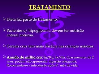 TRATAMENTO

 Dieta faz parte do tratamento.

 Pacientes c/ hipoglicemia devem ter nutrição
  enteral noturna.

 Cereais crus têm mais eficácia nas crianças maiores.

 Amido de milho cru: 2g/Kg, 4x/dia. Cças menores de 2
  anos, podem não apresentar digestão adequada.
  Recomenda-se a introdução após 8º. mês de vida.
 