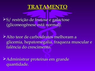TRATAMENTO

 S/ restrição de frutose e galactose
  (gliconeogênese está normal).

 Alto teor de carboidratos melhoram a
  glicemia, hepatomegalia, fraqueza muscular e
  falência do crescimento.

 Administrar proteínas em grande
  quantidade.
 