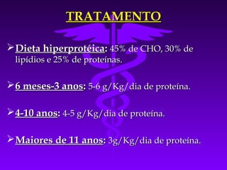 TRATAMENTO

 Dieta hiperprotéica: 45% de CHO, 30% de
  lipídios e 25% de proteínas.

 6 meses-3 anos: 5-6 g/Kg/dia de proteína.

 4-10 anos: 4-5 g/Kg/dia de proteína.

 Maiores de 11 anos: 3g/Kg/dia de proteína.
 