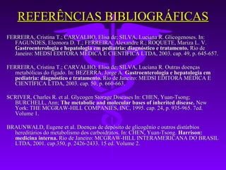 REFERÊNCIAS BIBLIOGRÁFICAS
FERREIRA, Cristina T.; CARVALHO, Elisa de; SILVA, Luciana R. Glicogenoses. In:
   FAGUNDES, Eleonora D. T.; FERREIRA, Alexandre R.; ROQUETE, Mariza L. V.
   Gastroenterologia e hepatologia em pediatria: diagnóstico e tratamento. Rio de
   Janeiro: MEDSI EDITORA MÉDICA E CIENTÍFICA LTDA, 2003. cap. 49, p. 645-657.

FERREIRA, Cristina T.; CARVALHO, Elisa de; SILVA, Luciana R. Outras doenças
   metabólicas do fígado. In: BEZERRA, Jorge A. Gastroenterologia e hepatologia em
   pediatria: diagnóstico e tratamento. Rio de Janeiro: MEDSI EDITORA MÉDICA E
   CIENTÍFICA LTDA, 2003. cap. 50, p. 660-663.

SCRIVER, Charles R. et al. Glycogen Storage Diseases In: CHEN, Yuan-Tsong;
  BURCHELL, Ann; The metabolic and molecular bases of inherited disease. New
  York: THE MCGRAW-HILL COMPANIES, INC, 1995. cap. 24, p. 935-965. 7ed.
  Volume 1.

BRAUNWALD, Eugene et al. Doenças de depósito de glicogênio e outros distúrbios
  hereditários do metabolismo dos carboidratos. In: CHEN, Yuan-Tsong. Harrison:
  medicina interna. Rio de Janeiro: MCGRAW-HILL INTERAMERICANA DO BRASIL
  LTDA, 2001. cap.350, p. 2426-2433. 15 ed. Volume 2.
 
