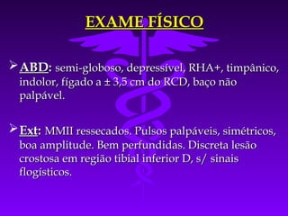 EXAME FÍSICO

 ABD: semi-globoso, depressível, RHA+, timpânico,
  indolor, fígado a ± 3,5 cm do RCD, baço não
  palpável.


 Ext: MMII ressecados. Pulsos palpáveis, simétricos,
  boa amplitude. Bem perfundidas. Discreta lesão
  crostosa em região tibial inferior D, s/ sinais
  flogísticos.
 