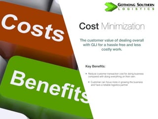 Cost Minimization
The customer value of dealing overall
with GLI for a hassle free and less
costly work.
Key Benefits:
• Reduce customer transaction cost for doing business
compared with doing everything on their own.
• Customer can focus more in growing the business
and have a reliable logistics partner
 
