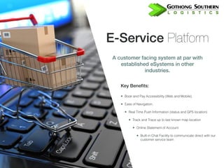 E-Service Platform
A customer facing system at par with
established eSystems in other
industries.
Key Benefits:
• Book and Pay Accessibility (Web and Mobile),
• Ease of Navigation,
• Real Time Push Information (status and GPS location)
• Track and Trace up to last known map location
• Online Statement of Account
• Built-in Chat Facility to communicate direct with our
customer service team
 
