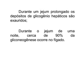 Durante um jejum prolongado os
depósitos de glicogênio hepáticos são
exauridos;
Durante o jejum de uma
noite, cerca de 90% da
gliconeogênese ocorre no fígado.
 