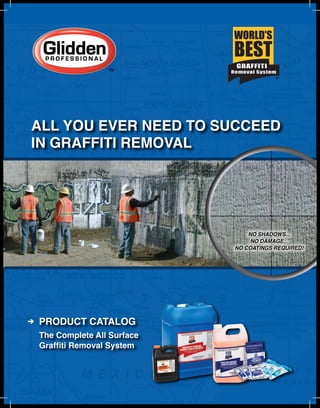 ALL YOU EVER NEED TO SUCCEED
IN GRAFFITI REMOVAL




                               NO SHADOWS...
                                NO DAMAGE...
                           NO COATINGS REQUIRED!




PRODUCT CATALOG
The Complete All Surface
Graffiti Removal System
 