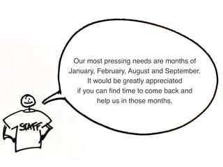 Our most pressing needs are months of  
January, February, August and September.  
It would be greatly appreciated  
if you can ﬁnd time to come back and  
help us in those months.
 