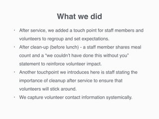 What we did
• After service, we added a touch point for staff members and
volunteers to regroup and set expectations.
• After clean-up (before lunch) - a staff member shares meal
count and a “we couldn’t have done this without you”
statement to reinforce volunteer impact.
• Another touchpoint we introduces here is staff stating the
importance of cleanup after service to ensure that
volunteers will stick around.
• We capture volunteer contact information systemically.
 