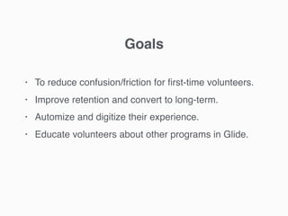 • To reduce confusion/friction for ﬁrst-time volunteers.
• Improve retention and convert to long-term.
• Automize and digitize their experience.
• Educate volunteers about other programs in Glide.
Goals
 