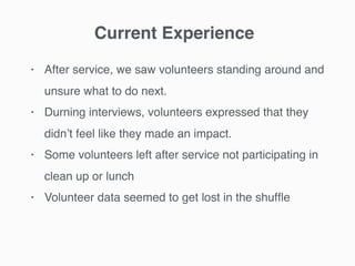 • After service, we saw volunteers standing around and
unsure what to do next.
• Durning interviews, volunteers expressed that they
didn’t feel like they made an impact.
• Some volunteers left after service not participating in
clean up or lunch
• Volunteer data seemed to get lost in the shufﬂe
Current Experience
 