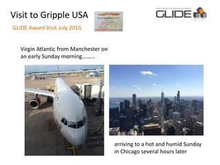 Visit to Gripple USA
GLIDE Award Visit July 2015
Virgin Atlantic from Manchester on
an early Sunday morning………
arriving to a hot and humid Sunday
in Chicago several hours later
 