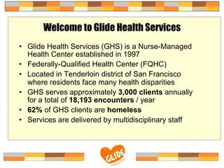 Welcome to Glide Health Services
•  Glide Health Services (GHS) is a Nurse-Managed
Health Center established in 1997
•  Federally-Qualified Health Center (FQHC)
•  Located in Tenderloin district of San Francisco
where residents face many health disparities
•  GHS serves approximately 3,000 clients annually
for a total of 18,193 encounters / year
•  62% of GHS clients are homeless
•  Services are delivered by multidisciplinary staff
 