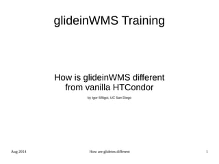 Aug 2014 How are glideins different 1
glideinWMS Training
How is glideinWMS different
from vanilla HTCondor
by Igor Sfiligoi, UC San Diego
 