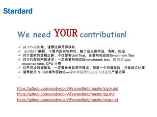 Stardard


   We need             YOUR contribution!
      减少外部依赖，谨慎选择开源模块
      面向接口编程，不管内部实现如何，接口定义要简洁、清晰、固定
      对于复杂的逻辑运算，不仅要有Unit Test，还要有相应的Benchmark Test
      对于外部的网络请求，一定也要有相应的benchmark test，摸清其 qps，
      response time, CPU 耗费
     对于异步回调函数，一定要检查其是否错误，即第一个回调参数，并做相应处理
     谨慎使用 fs 同步操作函数组---除非你清楚知道其不会造成严重后果
    …


   https://github.com/windyrobin/iFrame/blob/master/style.md
   https://github.com/windyrobin/iFrame/blob/master/pp.md
   https://github.com/windyrobin/iFrame/blob/master/mng.md
 
