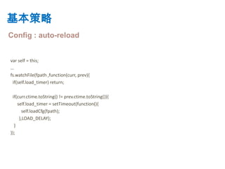 基本策略
Config : auto-reload


var self = this;
…
fs.watchFile(fpath ,function(curr, prev){
 if(self.load_timer) return;

 if(curr.ctime.toString() != prev.ctime.toString()){
    self.load_timer = setTimeout(function(){
       self.loadCfg(fpath);
     },LOAD_DELAY);
  }
});
 