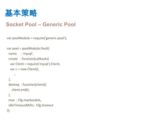 基本策略
Socket Pool – Generic Pool

var poolModule = require('generic-pool');

var pool = poolModule.Pool({
 name : 'mysql',
 create : function(callback){
    var Client = require('mysql').Client;
    var c = new Client();
       …
 },
 destroy : function(client){
     client.end();
 },
 max : Cfg.maxSockets,
 idleTimeoutMillis : Cfg.timeout
});
 