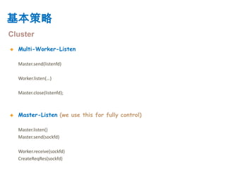 基本策略
Cluster
   Multi-Worker-Listen

    Master.send(listenfd)

    Worker.listen(…)

    Master.close(listenfd);



   Master-Listen (we use this for fully control)

    Master.listen()
    Master.send(sockfd)

    Worker.receive(sockfd)
    CreateReqRes(sockfd)
 