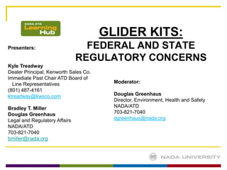 GLIDER KITS:
Presenters:                      FEDERAL AND STATE
                               REGULATORY CONCERNS
Kyle Treadway
Dealer Principal, Kenworth Sales Co.
Immediate Past Chair ATD Board of
  Line Representatives                   Moderator:
(801) 487-4161
ktreadway@kwsco.com                      Douglas Greenhaus
                                         Director, Environment, Health and Safety
Bradley T. Miller                        NADA/ATD
Douglas Greenhaus                        703-821-7040
Legal and Regulatory Affairs             dgreenhaus@nada.org
NADA/ATD
703-821-7040
bmiller@nada.org
 