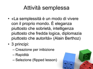 Attività semplessa
• «La semplessità è un modo di vivere
con il proprio mondo. È eleganza
piuttosto che sobrietà, intelligenza
piuttosto che fredda logica, diplomazia
piuttosto che autorità» (Alain Berthoz)
• 3 principi:
– Creazione per inibizione
– Rapidità
– Selezione (flipped lesson)
 