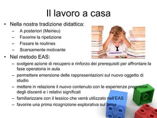 Il lavoro a casa
• Nella nostra tradizione didattica:
– A posteriori (Meirieu)
– Favorire la ripetizione
– Fissare le routines
– Scarsamente motivante
• Nel metodo EAS:
– svolgere azione di recupero e rinforzo dei prerequisiti per affrontare la
fase operatoria in aula
– permettere emersione delle rappresentazioni sul nuovo oggetto di
studio
– mettere in relazione il nuovo contenuto con le esperienze pregresse
degli discenti e i relativi significati
– familiarizzare con il lessico che verrà utilizzato nell’EAS
– favorire una prima ricognizione esplorativa sul tema
 