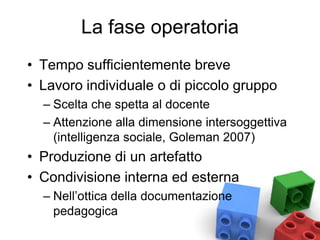 La fase operatoria
• Tempo sufficientemente breve
• Lavoro individuale o di piccolo gruppo
– Scelta che spetta al docente
– Attenzione alla dimensione intersoggettiva
(intelligenza sociale, Goleman 2007)
• Produzione di un artefatto
• Condivisione interna ed esterna
– Nell’ottica della documentazione
pedagogica
 