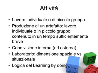 Attività
• Lavoro individuale o di piccolo gruppo
• Produzione di un artefatto: lavoro
individuale o in piccolo gruppo,
contenuto in un tempo sufficientemente
breve
• Condivisione interna (ed esterna)
• Laboratorio: dimensione spaziale vs.
situazionale
• Logica del Learning by doing
 