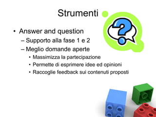 Strumenti
• Answer and question
– Supporto alla fase 1 e 2
– Meglio domande aperte
• Massimizza la partecipazione
• Permette di esprimere idee ed opinioni
• Raccoglie feedback sui contenuti proposti
 