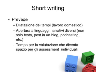 Short writing
• Prevede
– Dilatazione dei tempi (lavoro domestico)
– Apertura a linguaggi narrativi diversi (non
solo testo, post in un blog, podcasting,
etc.)
– Tempo per la valutazione che diventa
spazio per gli assessment individuali.
 