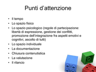 Punti d’attenzione
• Il tempo
• Lo spazio fisico
• Lo spazio psicologico (regole di partecipazione:
libertà di espressione, gestione dei conflitti,
promozione dell’integrazione fra aspetti emotivi e
cognitivi, ascolto di tutti)
• Lo spazio individuale
• La documentazione
• Chiusura contenutistica
• La valutazione
• Il rilancio
 