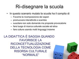 Ri-disegnare la scuola
• In questo scenario mutato la scuola ha il compito di
– Favorire la ricomposizione dei saperi
– promuovere interattività e scambio
– suscitare non solo domande ma proposte provocatorie
– farsi luogo di ricerca culturale sociale ed etica
– fare cultura usando molti linguaggi insieme
LA DIDATTICA È SAGGIA QUANDO
FAVORISCE LA
RICONCETTUALIZZAZIONE
DELLA TECNOLOGIA COME
RISORSA CULTURALE
“NORMALE”
 
