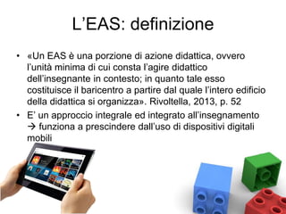 L’EAS: definizione
• «Un EAS è una porzione di azione didattica, ovvero
l’unità minima di cui consta l’agire didattico
dell’insegnante in contesto; in quanto tale esso
costituisce il baricentro a partire dal quale l’intero edificio
della didattica si organizza». Rivoltella, 2013, p. 52
• E’ un approccio integrale ed integrato all’insegnamento
 funziona a prescindere dall’uso di dispositivi digitali
mobili
 