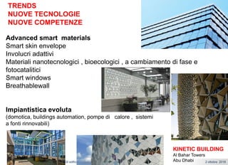 Gli edifici del futuro:intelligenza, sostenibilta’ e comfort 2 ottobre 2018Pasquale Capezzuto
TRENDS
NUOVE TECNOLOGIE
NUOVE COMPETENZE
Advanced smart materials
Smart skin envelope
Involucri adattivi
Materiali nanotecnologici , bioecologici , a cambiamento di fase e
fotocatalitici
Smart windows
Breathablewall
Impiantistica evoluta
(domotica, buildings automation, pompe di calore , sistemi
a fonti rinnovabili)
KINETIC BUILDING
Al Bahar Towers
Abu Dhabi
 