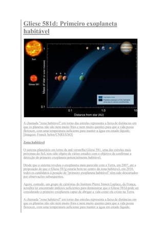 Gliese 581d: Primeiro exoplaneta
habitável




A chamada "zona habitável" em torno das estrelas representa a faixa de distâncias em
que os planetas não são nem muito frios e nem muito quentes para que a vida possa
florescer, com uma temperatura suficiente para manter a água em estado líquido.
[Imagem: Franck Selsis/CNRS/ESO]

Zona habitável

O sistema planetário em torno da anã vermelha Gliese 581, uma das estrelas mais
próximas do Sol, tem sido objeto de vários estudos com o objetivo de confirmar a
detecção do primeiro exoplaneta potencialmente habitável.

Desde que o sistema revelou o exoplaneta mais parecido com a Terra, em 2007, até a
proposição de que o Gliese 581g estaria bem no centro da zona habitável, em 2010,
todos os candidatos à posição de "primeiro exoplaneta habitável" têm sido descartados
por observações subsequentes.

Agora, contudo, um grupo de cientistas do Instituto Pierre Simon Laplace, da França,
acredita ter encontrado indícios suficientes para demonstrar que o Gliese 581d pode ser
considerado o primeiro exoplaneta capaz de abrigar a vida como ela existe na Terra.

A chamada "zona habitável" em torno das estrelas representa a faixa de distâncias em
que os planetas não são nem muito frios e nem muito quentes para que a vida possa
florescer, com uma temperatura suficiente para manter a água em estado líquido.
 