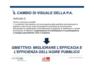 IL CAMBIO DI VISUALE DELLA P.A. 
Articolo 2 
(Forme, strumenti e prodotti) 
1. Le attività di informazione e di comunicazione delle pubbliche amministrazioni si 
esplicano, oltre che per mezzo di programmi previsti per la comunicazione 
istituzionale non pubblicitaria, anche attraverso la pubblicità, le distribuzioni o vendite 
promozionali, le affissioni, l'organizzazione di manifestazioni e la partecipazione 
a rassegne specialistiche, fiere e congressi. 
OBIETTIVO: MIGLIORARE L’EFFICACIA E 
L’EFFICIENZA DELL’AGIRE PUBBLICO 
 