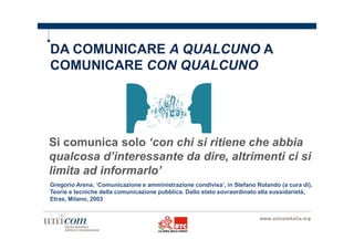 DA COMUNICARE A QUALCUNO A 
COMUNICARE CON QUALCUNO 
Si comunica solo ‘con chi si ritiene che abbia 
qualcosa d’interessante da dire, altrimenti ci si 
limita ad informarlo’ 
Gregorio Arena, ‘Comunicazione e amministrazione condivisa’, in Stefano Rolando (a cura di), 
Teorie e tecniche della comunicazione pubblica. Dallo stato sovraordinato alla sussidarietà, 
Etras, Milano, 2003 
 