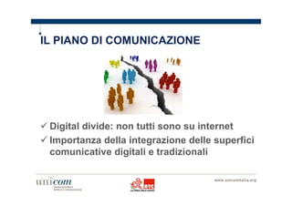 IL PIANO DI COMUNICAZIONE 
Digital divide: non tutti sono su internet 
Importanza della integrazione delle superfici 
comunicative digitali e tradizionali 
 