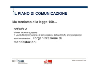 IL PIANO DI COMUNICAZIONE 
Ma torniamo alla legge 150… 
Articolo 2 
(Forme, strumenti e prodotti) 
1. Le attività di informazione e di comunicazione delle pubbliche amministrazioni si 
esplicano attraverso… l'organizzazione di 
manifestazioni 
 
