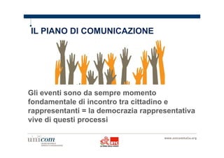 IL PIANO DI COMUNICAZIONE 
Gli eventi sono da sempre momento 
fondamentale di incontro tra cittadino e 
rappresentanti = la democrazia rappresentativa 
vive di questi processi 
 