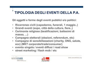 TIPOLOGIA DEGLI EVENTI DELLA P.A. 
Gli oggetti e forme degli eventi pubblici e/o politici: 
• Ricorrenze civili (capodanno, funerali, 1 maggio..) 
• Grandi eventi (expo, città della cultura, fiere..) 
• Cerimonie religiose (beatificazioni, battesimi di 
massa, ...) 
• Campagne elettorali (elezioni, referendum, etc) 
• Campagne di sensibilizzazioni (charity, ONG, salute, 
ecc) (MKT corporate/trade/consumer) 
• evento singolo / eventi diffusi / road show 
• street marketing / flash mob / etc 
 