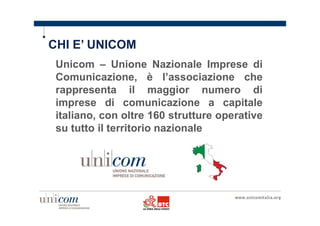 CHI E’ UNICOM 
Unicom – Unione Nazionale Imprese di 
Comunicazione, è l’associazione che 
rappresenta il maggior numero di 
imprese di comunicazione a capitale 
italiano, con oltre 160 strutture operative 
su tutto il territorio nazionale 
 