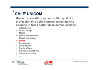 CHI E’ UNICOM 
Unicom si caratterizza per profilo, qualità e 
professionalità delle imprese associate che 
operano in tutti i settori della comunicazione: 
• Advertising 
• Brand image 
• Media 
• Web e social media 
• Direct marketing 
• Eventi 
• Packaging 
• Promozioni 
• Public affairs 
• Relazioni pubbliche 
• Sponsorizzazioni 
• … 
 