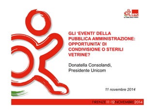 GLI ‘EVENTI’ DELLA 
PUBBLICA AMMINISTRAZIONE: 
OPPORTUNITA’ DI 
CONDIVISIONE O STERILI 
VETRINE? 
Donatella Consolandi, 
Presidente Unicom 
11 novembre 2014 
 