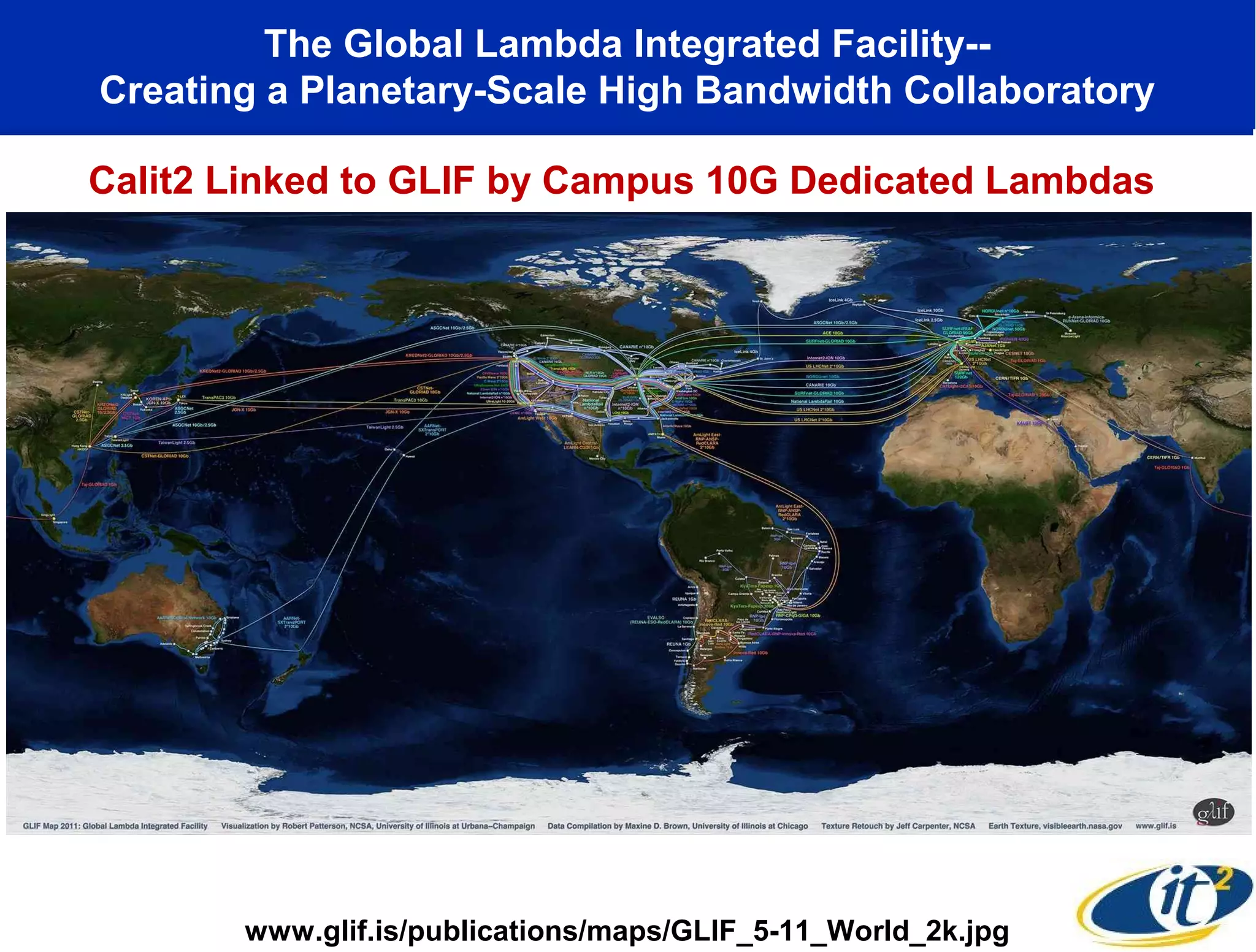 The Global Lambda Integrated Facility--
Creating a Planetary-Scale High Bandwidth Collaboratory

Calit2 Linked to GLIF by Campus 10G Dedicated Lambdas




       www.glif.is/publications/maps/GLIF_5-11_World_2k.jpg
 