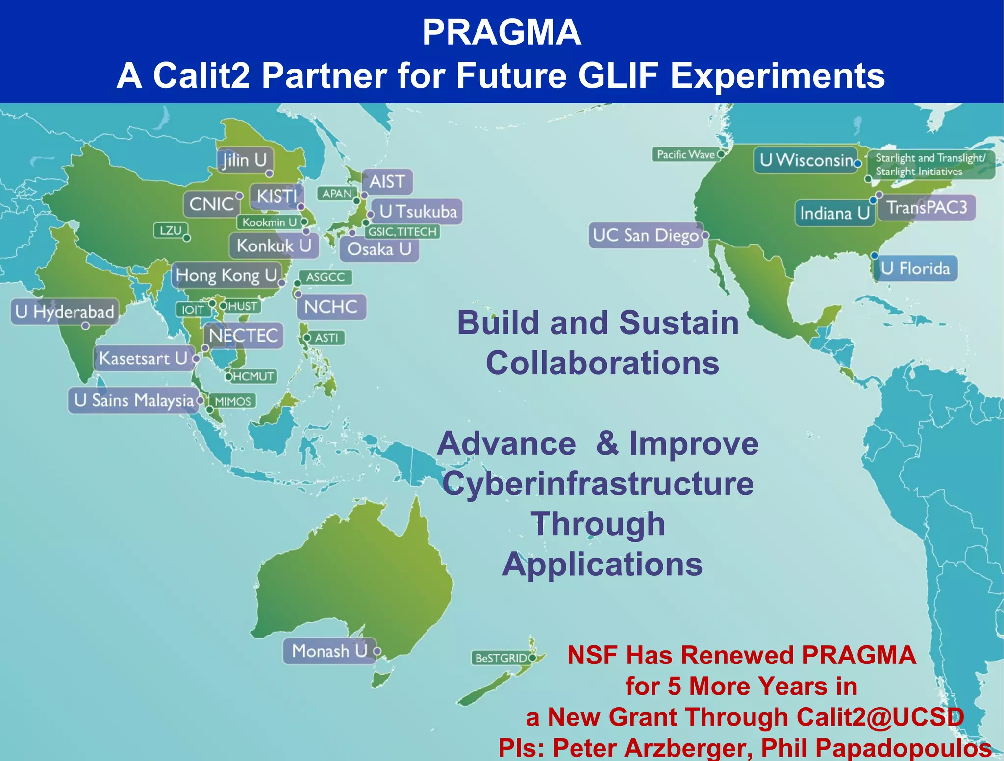 PRAGMA
A Calit2 Partner for Future GLIF Experiments




                   Build and Sustain
                    Collaborations

                  Advance & Improve
                  Cyberinfrastructure
                       Through
                     Applications

                           NSF Has Renewed PRAGMA
                                for 5 More Years in
                       a New Grant Through Calit2@UCSD
                     PIs: Peter Arzberger, Phil Papadopoulos
 