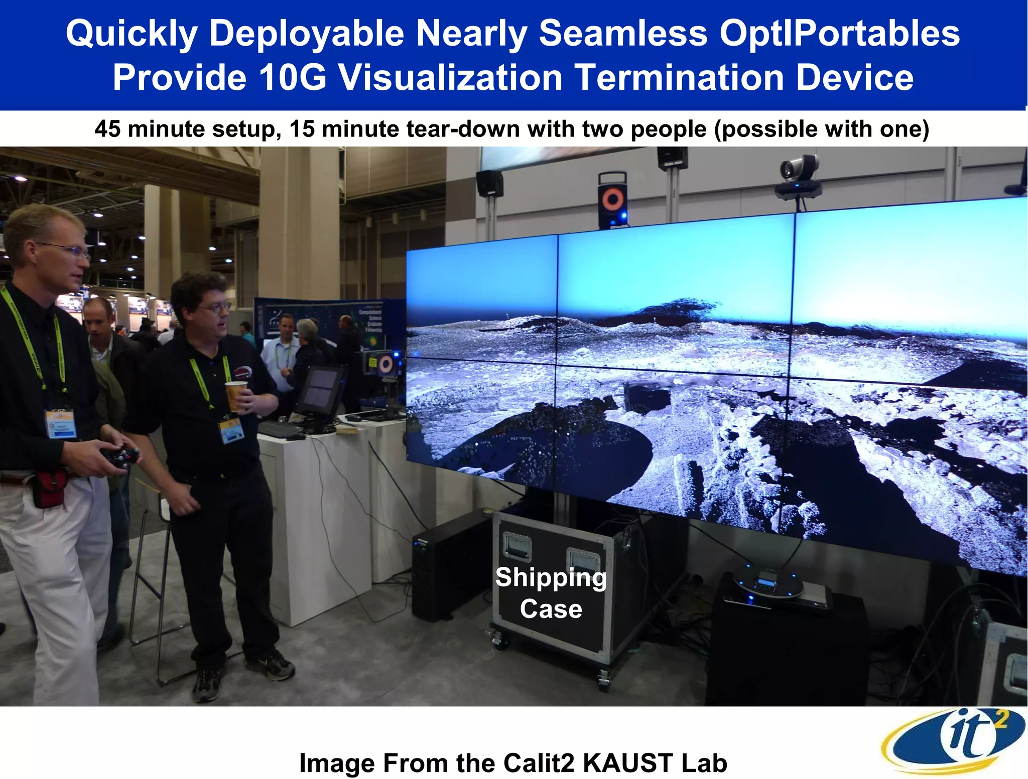 Quickly Deployable Nearly Seamless OptIPortables
  Provide 10G Visualization Termination Device
 45 minute setup, 15 minute tear-down with two people (possible with one)




                                   Shipping
                                    Case




                  Image From the Calit2 KAUST Lab
 